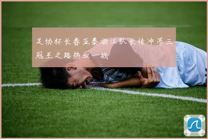 足协杯长春亚泰浙江队长传冲吊三冠王之路热血一战