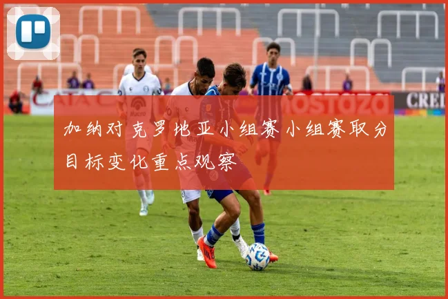 加纳对克罗地亚小组赛小组赛取分目标变化重点观察