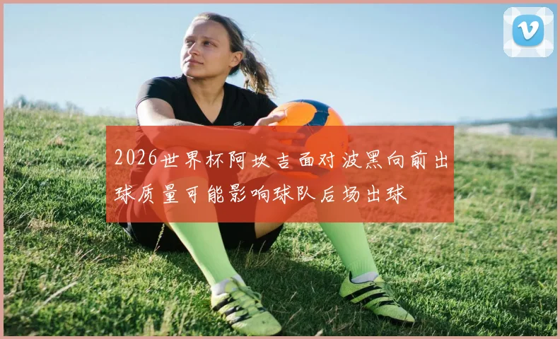 2026世界杯阿坎吉面对波黑向前出球质量可能影响球队后场出球