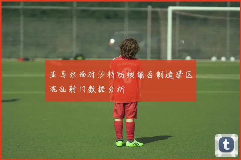 亚马尔面对沙特防线能否制造禁区混乱射门数据分析