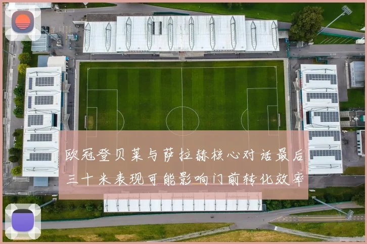 欧冠登贝莱与萨拉赫核心对话最后三十米表现可能影响门前转化效率