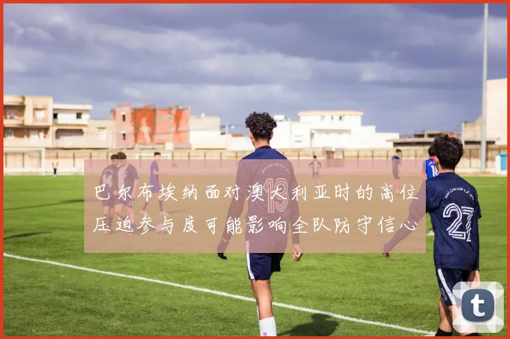 巴尔布埃纳面对澳大利亚时的高位压迫参与度可能影响全队防守信心