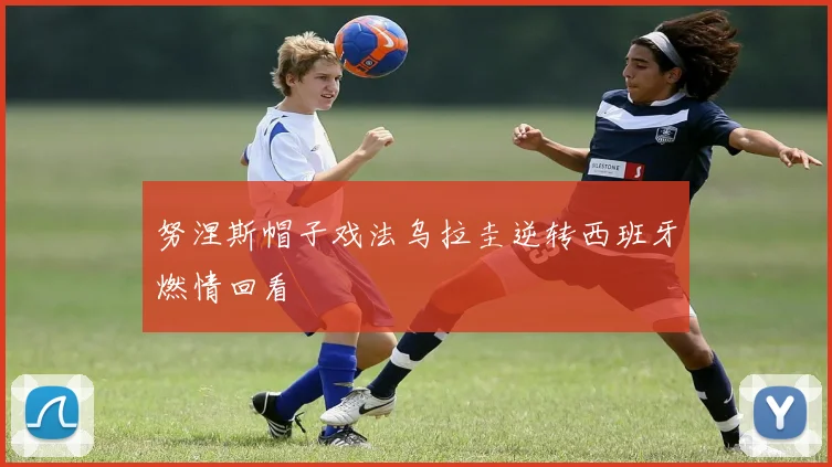 努涅斯帽子戏法乌拉圭逆转西班牙燃情回看