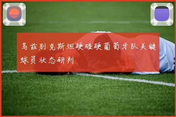 乌兹别克斯坦硬碰硬葡萄牙队关键球员状态研判