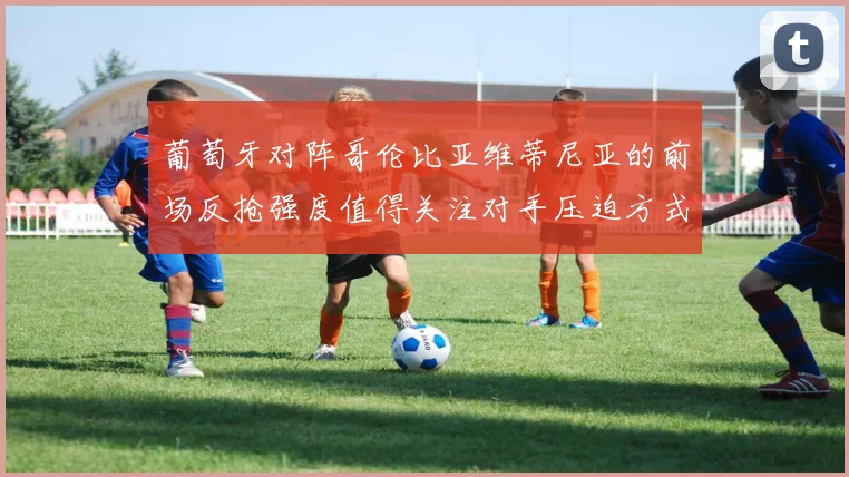葡萄牙对阵哥伦比亚维蒂尼亚的前场反抢强度值得关注对手压迫方式