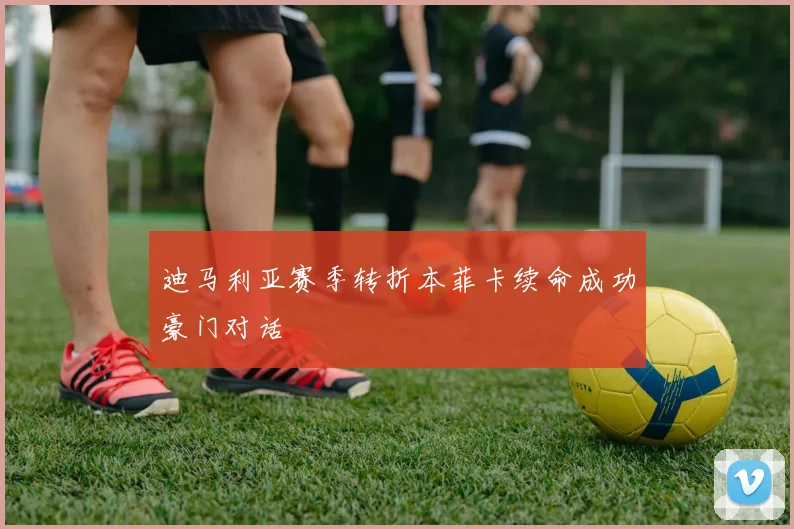 迪马利亚赛季转折本菲卡续命成功豪门对话