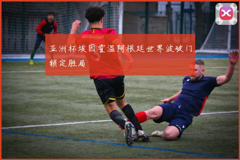 亚洲杯埃因霍温阿根廷世界波破门锁定胜局