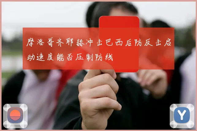 摩洛哥齐耶赫冲击巴西后防反击启动速度能否压制防线