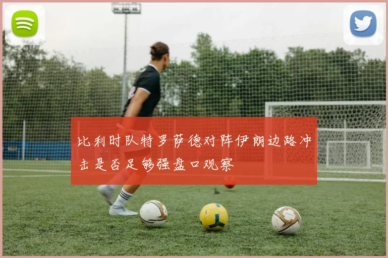 比利时队特罗萨德对阵伊朗边路冲击是否足够强盘口观察