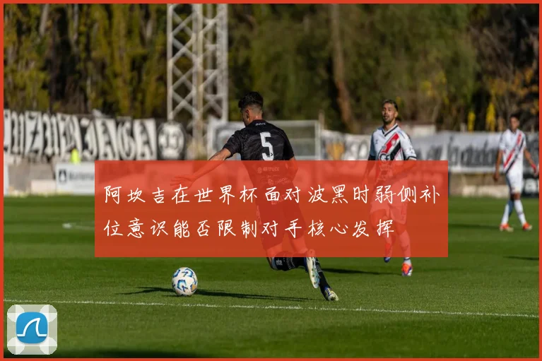 阿坎吉在世界杯面对波黑时弱侧补位意识能否限制对手核心发挥