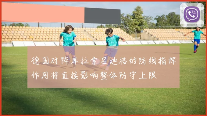 德国对阵库拉索吕迪格的防线指挥作用将直接影响整体防守上限