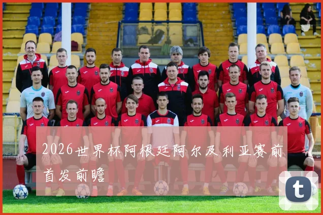 2026世界杯阿根廷阿尔及利亚赛前首发前瞻