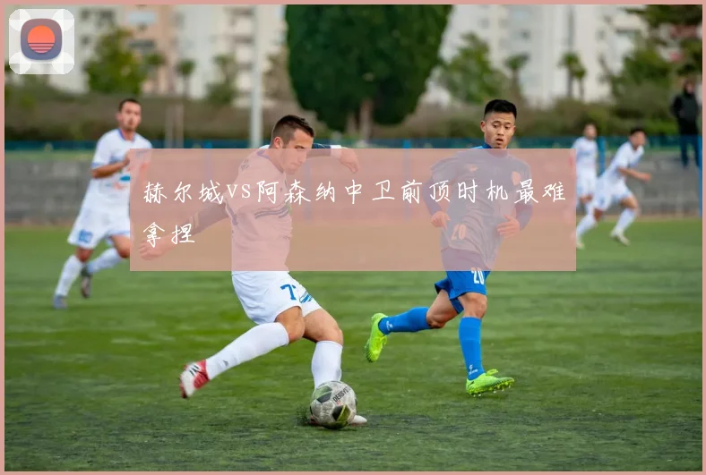 赫尔城vs阿森纳中卫前顶时机最难拿捏