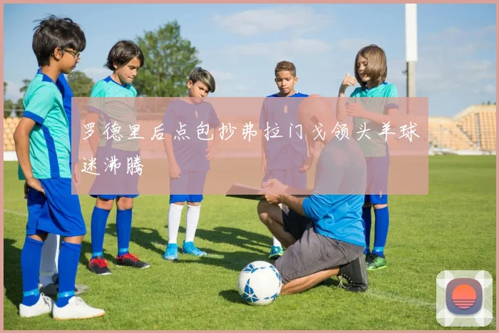 罗德里后点包抄弗拉门戈领头羊球迷沸腾