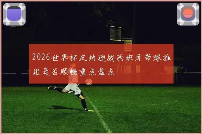2026世界杯皮纳迎战西班牙带球推进是否顺畅重点盘点